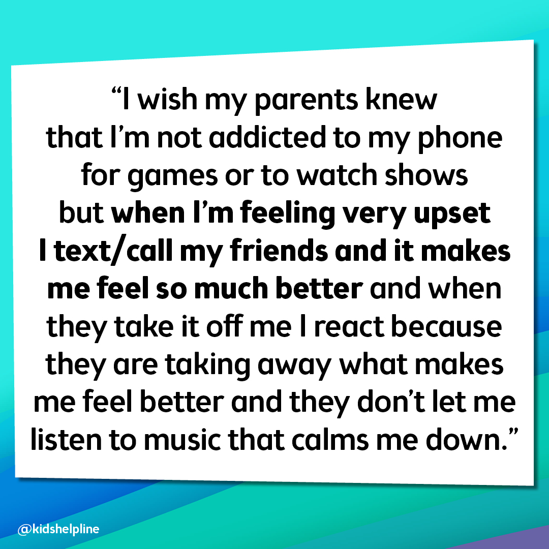 “I wish my parents knew that I'm not addicted to my phone for games or to watch shows but when I’m feeling very upset I text/call my friends and it makes me feel so much better and when they take it off me I react because they are taking away what makes m
