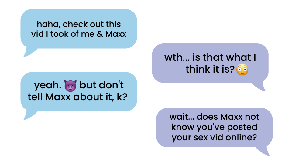 Two people texting on a mobile phone. First person says, "Don't tell Maxx about the vid I sent you, k?" Seconed person responds, "Wait. Does Maxx not know that you posted your sex vid online?"